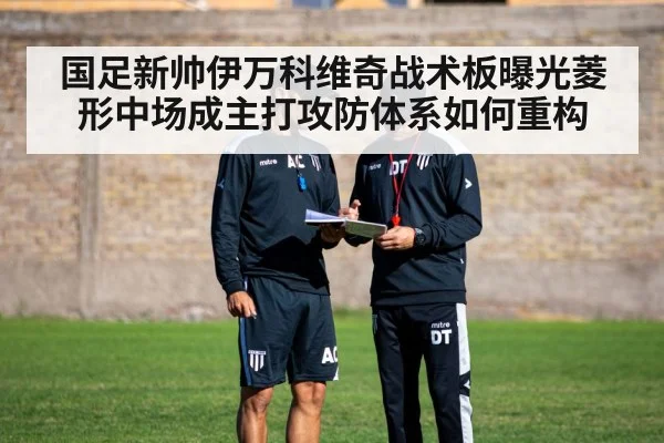 国足新帅伊万科维奇战术板曝光菱形中场成主打攻防体系如何重构