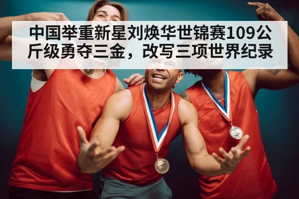 中国举重新星刘焕华世锦赛109公斤级勇夺三金，改写三项世界纪录